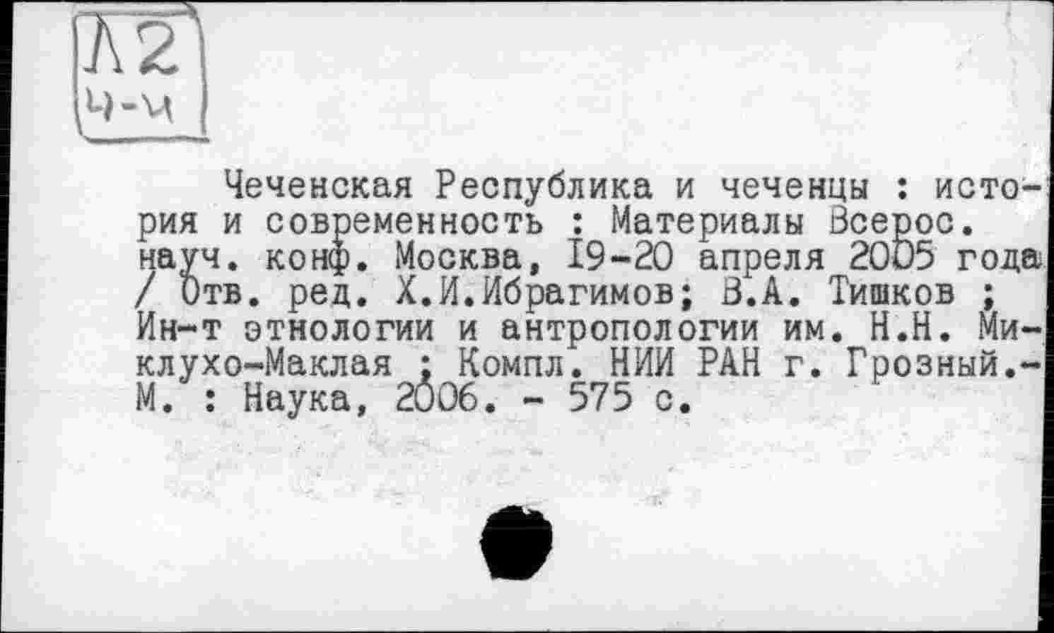 ﻿Ä2j 4-м I
Чеченская Республика и чеченцы : история и современность : Материалы Зсерос. науч. конф. Москва, 19-20 апреля 2005 года / Отв. ред. X.И.Ибрагимов; В.А. Тишков ; Ин-т этнологии и антропологии им. Н.Н. Миклухо-Маклая ; Компл. НИИ РАН г. Грозный.-М. : Наука, 2006. - 575 с.